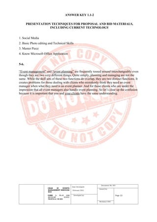 CBLM IN EVENTS
MANAGEMENT SERVICES
NCII
CORE 1: PLAN AND
DEVELOP EVENT
PROPOSAL OR BID
Date Developed:
February 2021
Document No. 001
Issued by:
Page 22
Developed by:
Revision # 001
ANSWER KEY 1.1-2
PRESENTATION TECHNIQUES FOR PROPOSAL AND BID MATERIALS,
INCLUDING CURRENT TECHNOLOGY
1. Social Media
2. Basic Photo editing and Technical Skills
3. Master Piece
4. Know Microsoft Office Application
5-6.
“Event management” and “event planning” are frequently tossed around interchangeably even
though they are two very different things. Quite simply, planning and managing are not the
same. While the skill sets of these two functions do overlap, they are two distinct functions. It
creates problems for those dealing with clients who mistakenly think they need an event
manager when what they need is an event planner. And for those clients who are under the
impression that all event managers also handle event planning. So let’s clear up the confusion
because it is important that you and your clients have the same understanding.
 
