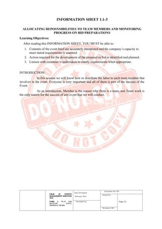 CBLM IN EVENTS
MANAGEMENT SERVICES
NCII
CORE 1: PLAN AND
DEVELOP EVENT
PROPOSAL OR BID
Date Developed:
February 2021
Document No. 001
Issued by:
Page 23
Developed by:
Revision # 001
INFORMATION SHEET 1.1-3
ALLOCATING REPOSNSIBILITIES TO TEAM MEMBERS AND MONITORING
PROGRESS ON BID PREPARATIONS
Learning Objectives:
After reading this INFORMATION SHEET, YOU MUST be able to:
1. Contents of the event brief are accurately interpreted and the company’s capacity to
meet stated requirements is assessed.
2. Action required for the development of the proposal or bid is identified and planned.
3. Liaison with customer is undertaken to clarify requirements when appropriate.
INTRODUCTION:
In this session we will know how to distribute the labor to each team member that
involves in the event. Everyone is very important and all of them is part of the success of the
Event.
As an introduction, Member is the reason why there is a team, and Team work is
the only reason for the success of any event that we will conduct.
 