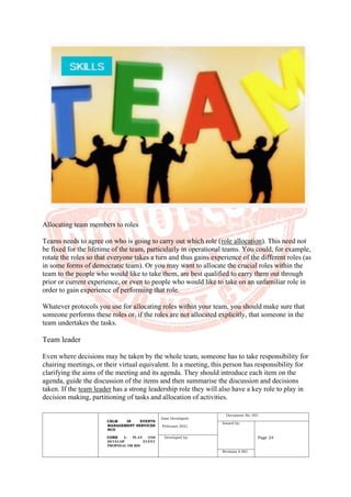 CBLM IN EVENTS
MANAGEMENT SERVICES
NCII
CORE 1: PLAN AND
DEVELOP EVENT
PROPOSAL OR BID
Date Developed:
February 2021
Document No. 001
Issued by:
Page 24
Developed by:
Revision # 001
Allocating team members to roles
Teams needs to agree on who is going to carry out which role (role allocation). This need not
be fixed for the lifetime of the team, particularly in operational teams. You could, for example,
rotate the roles so that everyone takes a turn and thus gains experience of the different roles (as
in some forms of democratic team). Or you may want to allocate the crucial roles within the
team to the people who would like to take them, are best qualified to carry them out through
prior or current experience, or even to people who would like to take on an unfamiliar role in
order to gain experience of performing that role.
Whatever protocols you use for allocating roles within your team, you should make sure that
someone performs these roles or, if the roles are not allocated explicitly, that someone in the
team undertakes the tasks.
Team leader
Even where decisions may be taken by the whole team, someone has to take responsibility for
chairing meetings, or their virtual equivalent. In a meeting, this person has responsibility for
clarifying the aims of the meeting and its agenda. They should introduce each item on the
agenda, guide the discussion of the items and then summarise the discussion and decisions
taken. If the team leader has a strong leadership role they will also have a key role to play in
decision making, partitioning of tasks and allocation of activities.
 