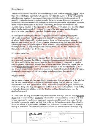 CBLM IN EVENTS
MANAGEMENT SERVICES
NCII
CORE 1: PLAN AND
DEVELOP EVENT
PROPOSAL OR BID
Date Developed:
February 2021
Document No. 001
Issued by:
Page 25
Developed by:
Revision # 001
Record keeper
A team needs someone who takes notes in meetings: a team secretary or record keeper. One of
their duties is to keep a record of what decisions have been taken, who is doing what, and the
date of the next meeting. A summary of the meeting, in the form of meeting minutes, will
normally be circulated to the rest of the team by the record keeper. Therefore, the minutes of
the meeting can be seen as the official record of the meeting and can be referred to if decisions
are revisited or are in doubt. In the virtual team setting, the easiest way to emulate this
decision-making function of the meeting is to set a deadline by which an issue must have been
debated and a decision made, by voting if necessary. The team leader can facilitate this
process, with the record keeper recording the decision that is made.
In some operational and project teams, keeping records of issues (or bugs in computer
software) is a significant record-keeping task. Special ‘issue tracking’ software has been
developed that is often used by helpdesk teams or those working in customer support
departments to manage records of issues reported by customers and their resolution. Project
teams engaged in software development might well use a related type of software – bug-
tracking software – to help manage records of errors found, and the steps taken to resolve
them, in the software they are developing.
Document controller
In project teams, the record keeper may coordinate the production of team documents and
reports through managing the different versions of the documents that the team produces. Or
this role could fall to the team leader. If production of documents is a large task or requires
knowledge skills that are held by those with technical roles other than record keeper, then the
role of document controller is needed. While many projects do not have documents as their
end-products (projects in the construction industry and many information technology projects,
for example), most teams will have to produce periodic reports on their activities.
Progress chaser
A team needs someone who is responsible for ensuring that the team is keeping to the schedule
that the team members have set themselves and ensuring that they will meet the external
deadlines that have been given to them. Such a person should monitor progress, ensuring that
everyone is doing what they are supposed to and that all the tasks that need to be completed by
a particular date are on schedule before the deadline and have been completed once the
deadline has passed.
In a small team this may be undertaken by the team leader. In a large team the role of progress
chaser may be supported by a timekeeper who monitors how much time is spent on each item
in team meetings. In synchronous meetings it is easy to spend too much time on the first few
items of a long agenda, leaving too little time to discuss the later items. A timed agenda allots
time to each item. In asynchronous collaboration a similar function may be needed, although
usually an end-time is set for each asynchronous discussion. In this case the timekeeper may
 