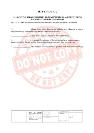 CBLM IN EVENTS
MANAGEMENT SERVICES
NCII
CORE 1: PLAN AND
DEVELOP EVENT
PROPOSAL OR BID
Date Developed:
February 2021
Document No. 001
Issued by:
Page 27
Developed by:
Revision # 001
SELF CHECK 1.3-3
ALLOCATING REPOSNSIBILITIES TO TEAM MEMBERS AND MONITORING
PROGRESS ON BID PREPARATIONS
INSTRUCTION: Please read carefully and answer all the questions below. No erasure.
1. __________________ it has a strong leadership role that will also have a key role to play in
decision making, partitioning of tasks and allocation of activities.
2.__________________ a team needs someone who takes notes in meetings
3.__________________ it is needed if production of documents is a large task or requires
knowledge skills that are held by those with technical roles other than record keeper.
4. __________________ who monitors how much time is spent on each item in team meetings.
 