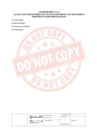 CBLM IN EVENTS
MANAGEMENT SERVICES
NCII
CORE 1: PLAN AND
DEVELOP EVENT
PROPOSAL OR BID
Date Developed:
February 2021
Document No. 001
Issued by:
Page 28
Developed by:
Revision # 001
ANSWER KEY 1.1-3
ALLOCATING REPOSNSIBILITIES TO TEAM MEMBERS AND MONITORING
PROGRESS ON BID PREPARATIONS
1. Team leader
2. Record keeper
3. Document controller
4. Timekeeper
 