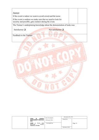CBLM IN EVENTS
MANAGEMENT SERVICES
NCII
CORE 1: PLAN AND
DEVELOP EVENT
PROPOSAL OR BID
Date Developed:
February 2021
Document No. 001
Issued by:
Page 31
Developed by:
Revision # 001
Answer:
If the event is indoor we want to avoid crowd and the noise.
If the event is outdoor we make sure that we need to look for
security and possible, gate crashers during the event.
The Trainee’s underpinning knowledge about the demonstration of tasks was:
Satisfactory ❑ Not satisfactory ❑
Feedback to the Trainee:
 