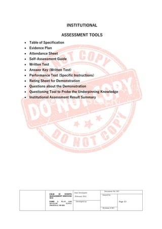 CBLM IN EVENTS
MANAGEMENT SERVICES
NCII
CORE 1: PLAN AND
DEVELOP EVENT
PROPOSAL OR BID
Date Developed:
February 2021
Document No. 001
Issued by:
Page 33
Developed by:
Revision # 001
INSTITUTIONAL
ASSESSMENT TOOLS
• Table of Specification
• Evidence Plan
• Attendance Sheet
• Self-Assessment Guide
• Written Test
• Answer Key (Written Test)
• Performance Test (Specific Instructions)
• Rating Sheet for Demonstration
• Questions about the Demonstration
• Questioning Tool to Probe the Underpinning Knowledge
• Institutional Assessment Result Summary
 