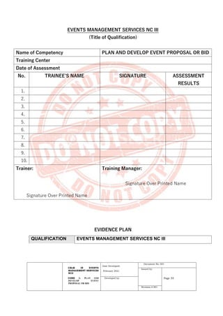 CBLM IN EVENTS
MANAGEMENT SERVICES
NCII
CORE 1: PLAN AND
DEVELOP EVENT
PROPOSAL OR BID
Date Developed:
February 2021
Document No. 001
Issued by:
Page 35
Developed by:
Revision # 001
EVENTS MANAGEMENT SERVICES NC III
(Title of Qualification)
Name of Competency PLAN AND DEVELOP EVENT PROPOSAL OR BID
Training Center
Date of Assessment
No. TRAINEE’S NAME SIGNATURE ASSESSMENT
RESULTS
1.
2.
3.
4.
5.
6.
7.
8.
9.
10.
Trainer:
Signature Over Printed Name
Training Manager:
Signature Over Printed Name
EVIDENCE PLAN
QUALIFICATION EVENTS MANAGEMENT SERVICES NC III
 