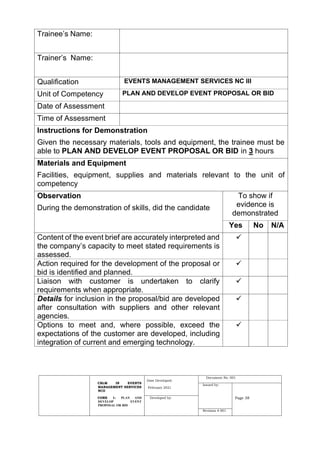 CBLM IN EVENTS
MANAGEMENT SERVICES
NCII
CORE 1: PLAN AND
DEVELOP EVENT
PROPOSAL OR BID
Date Developed:
February 2021
Document No. 001
Issued by:
Page 38
Developed by:
Revision # 001
Trainee’s Name:
Trainer’s Name:
Qualification EVENTS MANAGEMENT SERVICES NC III
Unit of Competency PLAN AND DEVELOP EVENT PROPOSAL OR BID
Date of Assessment
Time of Assessment
Instructions for Demonstration
Given the necessary materials, tools and equipment, the trainee must be
able to PLAN AND DEVELOP EVENT PROPOSAL OR BID in 3 hours
Materials and Equipment
Facilities, equipment, supplies and materials relevant to the unit of
competency
Observation
During the demonstration of skills, did the candidate
To show if
evidence is
demonstrated
Yes No N/A
Content of the event brief are accurately interpreted and
the company’s capacity to meet stated requirements is
assessed.
✓
Action required for the development of the proposal or
bid is identified and planned.
✓
Liaison with customer is undertaken to clarify
requirements when appropriate.
✓
Details for inclusion in the proposal/bid are developed
after consultation with suppliers and other relevant
agencies.
✓
Options to meet and, where possible, exceed the
expectations of the customer are developed, including
integration of current and emerging technology.
✓
 
