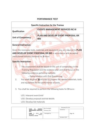 CBLM IN EVENTS
MANAGEMENT SERVICES
NCII
CORE 1: PLAN AND
DEVELOP EVENT
PROPOSAL OR BID
Date Developed:
February 2021
Document No. 001
Issued by:
Page 40
Developed by:
Revision # 001
PERFORMANCE TEST
Specific Instruction for the Trainee
Qualification
EVENTS MANAGEMENT SERVICES NC III
Unit of Competency
PLAN AND DEVELOP EVENT PROPOSAL OR
BID
General Instruction:
Given the necessary tools, materials and equipment, you are required to PLAN
AND DEVELOP EVENT PROPOSAL OR BID in accordance with accepted
institutional/industry standard for 3 hours
Specific Instruction:
1. The assessment shall be based on the unit of competency in the
Training Regulation and the evidence plan and shall focus on the
following evidence gathering methods:
- Demonstration with Oral Questioning
2. You shall be given 30 minutes to prepare the needed materials, tools
and equipment for the performance of tasks.
3. You shall be required to perform the following tasks for 3 hours:
LO1. Interpret event brief
LO2. Develop proposal and bid details
LO3. Develop bid materials
 