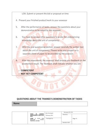 CBLM IN EVENTS
MANAGEMENT SERVICES
NCII
CORE 1: PLAN AND
DEVELOP EVENT
PROPOSAL OR BID
Date Developed:
February 2021
Document No. 001
Issued by:
Page 41
Developed by:
Revision # 001
LO4. Submit or present the bid or proposal on time
4. Present your finished product/work to your assessor
5. After the performance of tasks, answer the questions about your
demonstration to be asked by the assessor.
6. You have to answer other questions to probe the underpinning
knowledge about the unit of competency
7. After the oral questioning portion, answer carefully the written test
about the unit of competency. Please write your answer on a
separate sheet of paper to be provided by the assessor.
8. After the assessment, the assessor shall provide you feedback on the
assessment result. The feedback shall indicate whether you are:
- COMPETENT
- NOT YET COMPETENT
QUESTIONS ABOUT THE TRAINEE’S DEMONSTRATION OF TASKS
Name:
 