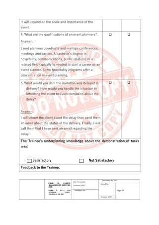 CBLM IN EVENTS
MANAGEMENT SERVICES
NCII
CORE 1: PLAN AND
DEVELOP EVENT
PROPOSAL OR BID
Date Developed:
February 2021
Document No. 001
Issued by:
Page 43
Developed by:
Revision # 001
It will depend on the scale and importance of the
event.
4. What are the qualifications of an event planners?
Answer:
Event planners coordinate and manage conferences,
meetings and parties. A bachelor’s degree in
hospitality, communications, public relations or a
related field typically is needed to start a career as an
event planner. Some hospitality programs offer a
concentration in event planning.
❑ ❑
5. What would you do if the invitation was delayed in
delivery? How would you handle the situation in
informing the client to avoid complains about the
delay?
Answer:
I will inform the client about the delay then send them
an email about the status of the delivery. Finally, I will
call them that I have sent an email regarding the
delay.
❑ ❑
The Trainee’s underpinning knowledge about the demonstration of tasks
was:
Satisfactory Not Satisfactory
Feedback to the Trainee:
 