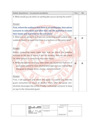 CBLM IN EVENTS
MANAGEMENT SERVICES
NCII
CORE 1: PLAN AND
DEVELOP EVENT
PROPOSAL OR BID
Date Developed:
February 2021
Document No. 001
Issued by:
Page 46
Developed by:
Revision # 001
Safety Questions---to prevent accidents Yes No
4. What would you do when an earthquake occurs during the event?
Answer:
First, inform the audience that there is an earthquake, then advise
everyone to calm down and after that, ask the audience to cover
their heads and lead them to the exit place.
5. What are you going to do if you are conducting event outdoor and
suddenly there’s a report that there is a typhoon on the same date?
Answer:
Before conducting event make sure that we check the weather
forecast on the day of event. If still not working, then we can check
for other options in conducting the event indoor.
❑ ❑
6. What precautions must you take when you found out that one of
your guest asked for more alcohol beverages but you noticed that
the guest is already slurry, clumsy, and intoxicated?
Answer:
First, I will approach and inform the guest in a polite way that the
guest consumed too much of alcohol. Then, offer the guest non-
alcoholic beverages like coffee. Finally, I will assign someone to keep
an eye to the intoxicated guest.
❑ ❑
 