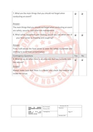 CBLM IN EVENTS
MANAGEMENT SERVICES
NCII
CORE 1: PLAN AND
DEVELOP EVENT
PROPOSAL OR BID
Date Developed:
February 2021
Document No. 001
Issued by:
Page 47
Developed by:
Revision # 001
7. What are the main things that you should not forget when
conducting an event?
Answer:
The main things that you should not forget when conducting an event
are safety, security, and other risk management.
❑ ❑
8. What safety equipment and clothing should you use when one of
your food server is sneezing and coughing?
Answer:
First, I will advise the food server to wear the safety equipment and
clothing to avoid food contamination.
❑ ❑
Contingency Questions Yes No
9. What do we do when there is an attendee that has currently sick
like seizure?
Answer:
Always make sure that there is a Medic and check the medical kit
inside the venue.
❑ ❑
 