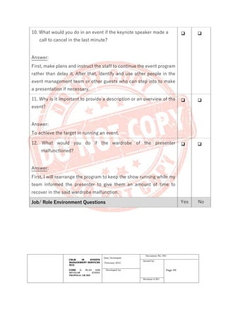 CBLM IN EVENTS
MANAGEMENT SERVICES
NCII
CORE 1: PLAN AND
DEVELOP EVENT
PROPOSAL OR BID
Date Developed:
February 2021
Document No. 001
Issued by:
Page 48
Developed by:
Revision # 001
10. What would you do in an event if the keynote speaker made a
call to cancel in the last minute?
Answer:
First, make plans and instruct the staff to continue the event program
rather than delay it. After that, identify and use other people in the
event management team or other guests who can step into to make
a presentation if necessary.
❑ ❑
11. Why is it important to provide a description or an overview of the
event?
Answer:
To achieve the target in running an event.
❑ ❑
12. What would you do if the wardrobe of the presenter
malfunctioned?
Answer:
First, I will rearrange the program to keep the show running while my
team informed the presenter to give them an amount of time to
recover in the said wardrobe malfunction.
❑ ❑
Job/ Role Environment Questions Yes No
 
