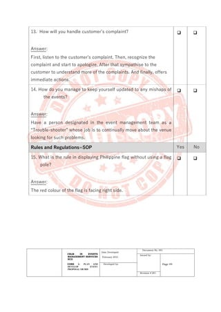 CBLM IN EVENTS
MANAGEMENT SERVICES
NCII
CORE 1: PLAN AND
DEVELOP EVENT
PROPOSAL OR BID
Date Developed:
February 2021
Document No. 001
Issued by:
Page 49
Developed by:
Revision # 001
13. How will you handle customer’s complaint?
Answer:
First, listen to the customer’s complaint. Then, recognize the
complaint and start to apologize. After that sympathise to the
customer to understand more of the complaints. And finally, offers
immediate actions.
❑ ❑
14. How do you manage to keep yourself updated to any mishaps of
the events?
Answer:
Have a person designated in the event management team as a
“Trouble-shooter” whose job is to continually move about the venue
looking for such problems.
❑ ❑
Rules and Regulations=SOP Yes No
15. What is the rule in displaying Philippine flag without using a flag
pole?
Answer:
The red colour of the flag is facing right side.
❑ ❑
 