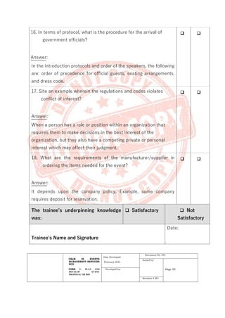 CBLM IN EVENTS
MANAGEMENT SERVICES
NCII
CORE 1: PLAN AND
DEVELOP EVENT
PROPOSAL OR BID
Date Developed:
February 2021
Document No. 001
Issued by:
Page 50
Developed by:
Revision # 001
16. In terms of protocol, what is the procedure for the arrival of
government officials?
Answer:
In the introduction protocols and order of the speakers, the following
are: order of precedence for official guests, seating arrangements,
and dress code.
❑ ❑
17. Site an example wherein the regulations and codes violates
conflict of interest?
Answer:
When a person has a role or position within an organization that
requires them to make decisions in the best interest of the
organization, but they also have a competing private or personal
interest which may affect their judgment.
❑ ❑
18. What are the requirements of the manufacturer/supplier in
ordering the items needed for the event?
Answer:
It depends upon the company policy. Example, some company
requires deposit for reservation.
❑ ❑
The trainee’s underpinning knowledge
was:
❑ Satisfactory ❑ Not
Satisfactory
Trainee’s Name and Signature
Date:
 