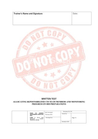 CBLM IN EVENTS
MANAGEMENT SERVICES
NCII
CORE 1: PLAN AND
DEVELOP EVENT
PROPOSAL OR BID
Date Developed:
February 2021
Document No. 001
Issued by:
Page 51
Developed by:
Revision # 001
Trainer’s Name and Signature Date:
WRITTEN TEST
ALLOCATING REPOSNSIBILITIES TO TEAM MEMBERS AND MONITORING
PROGRESS ON BID PREPARATIONS
 