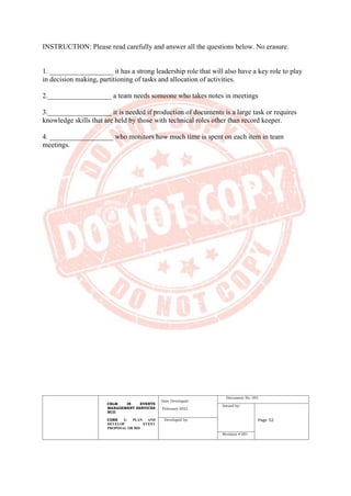 CBLM IN EVENTS
MANAGEMENT SERVICES
NCII
CORE 1: PLAN AND
DEVELOP EVENT
PROPOSAL OR BID
Date Developed:
February 2021
Document No. 001
Issued by:
Page 52
Developed by:
Revision # 001
INSTRUCTION: Please read carefully and answer all the questions below. No erasure.
1. __________________ it has a strong leadership role that will also have a key role to play
in decision making, partitioning of tasks and allocation of activities.
2.__________________ a team needs someone who takes notes in meetings
3.__________________ it is needed if production of documents is a large task or requires
knowledge skills that are held by those with technical roles other than record keeper.
4. __________________ who monitors how much time is spent on each item in team
meetings.
 