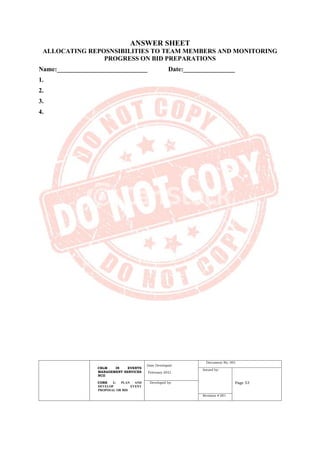 CBLM IN EVENTS
MANAGEMENT SERVICES
NCII
CORE 1: PLAN AND
DEVELOP EVENT
PROPOSAL OR BID
Date Developed:
February 2021
Document No. 001
Issued by:
Page 53
Developed by:
Revision # 001
ANSWER SHEET
ALLOCATING REPOSNSIBILITIES TO TEAM MEMBERS AND MONITORING
PROGRESS ON BID PREPARATIONS
Name:____________________________ Date:________________
1.
2.
3.
4.
 