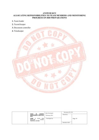 CBLM IN EVENTS
MANAGEMENT SERVICES
NCII
CORE 1: PLAN AND
DEVELOP EVENT
PROPOSAL OR BID
Date Developed:
February 2021
Document No. 001
Issued by:
Page 54
Developed by:
Revision # 001
ANSWER KEY
ALLOCATING REPOSNSIBILITIES TO TEAM MEMBERS AND MONITORING
PROGRESS ON BID PREPARATIONS
1. Team leader
2. Tecord keeper
3. Document controller
4. Timekeeper
 
