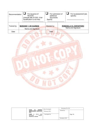 CBLM IN EVENTS
MANAGEMENT SERVICES
NCII
CORE 1: PLAN AND
DEVELOP EVENT
PROPOSAL OR BID
Date Developed:
February 2021
Document No. 001
Issued by:
Page 56
Developed by:
Revision # 001
Recommendation
:
❑ For issuance of
NC/COC
(Indicate title of COC, if full
Qualification is not met)
❑ For submission of
additional
documents
Specify:
❑ For re-assessment (pls.
specify)
Trained by: MARIANE T. DE GUZMAN
Name and Signature
Attested by: ROMANILLO G. ESPARTERO
Name and Signature
Date: Date:
 