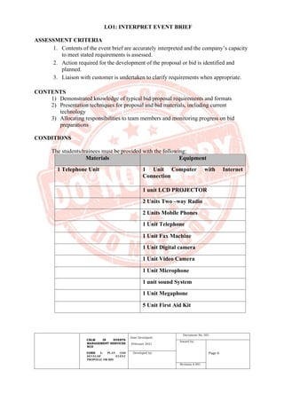CBLM IN EVENTS
MANAGEMENT SERVICES
NCII
CORE 1: PLAN AND
DEVELOP EVENT
PROPOSAL OR BID
Date Developed:
February 2021
Document No. 001
Issued by:
Page 6
Developed by:
Revision # 001
LO1: INTERPRET EVENT BRIEF
ASSESSMENT CRITERIA
1. Contents of the event brief are accurately interpreted and the company’s capacity
to meet stated requirements is assessed.
2. Action required for the development of the proposal or bid is identified and
planned.
3. Liaison with customer is undertaken to clarify requirements when appropriate.
CONTENTS
1) Demonstrated knowledge of typical bid/proposal requirements and formats
2) Presentation techniques for proposal and bid materials, including current
technology
3) Allocating responsibilities to team members and monitoring progress on bid
preparations
CONDITIONS
The students/trainees must be provided with the following:
Materials Equipment
1 Telephone Unit 1 Unit Computer with Internet
Connection
1 unit LCD PROJECTOR
2 Units Two –way Radio
2 Units Mobile Phones
1 Unit Telephone
1 Unit Fax Machine
1 Unit Digital camera
1 Unit Video Camera
1 Unit Microphone
1 unit sound System
1 Unit Megaphone
5 Unit First Aid Kit
 