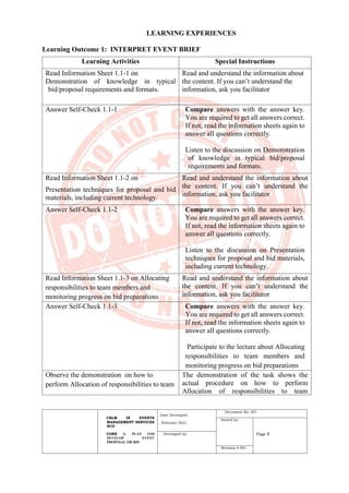 CBLM IN EVENTS
MANAGEMENT SERVICES
NCII
CORE 1: PLAN AND
DEVELOP EVENT
PROPOSAL OR BID
Date Developed:
February 2021
Document No. 001
Issued by:
Page 8
Developed by:
Revision # 001
LEARNING EXPERIENCES
Learning Outcome 1: INTERPRET EVENT BRIEF
Learning Activities Special Instructions
Read Information Sheet 1.1-1 on
Demonstration of knowledge in typical
bid/proposal requirements and formats.
Read and understand the information about
the content. If you can’t understand the
information, ask you facilitator
Answer Self-Check 1.1-1 Compare answers with the answer key.
You are required to get all answers correct.
If not, read the information sheets again to
answer all questions correctly.
Listen to the discussion on Demonstration
of knowledge in typical bid/proposal
requirements and formats.
Read Information Sheet 1.1-2 on
Presentation techniques for proposal and bid
materials, including current technology.
Read and understand the information about
the content. If you can’t understand the
information, ask you facilitator
Answer Self-Check 1.1-2 Compare answers with the answer key.
You are required to get all answers correct.
If not, read the information sheets again to
answer all questions correctly.
Listen to the discussion on Presentation
techniques for proposal and bid materials,
including current technology.
Read Information Sheet 1.1-3 on Allocating
responsibilities to team members and
monitoring progress on bid preparations
Read and understand the information about
the content. If you can’t understand the
information, ask you facilitator
Answer Self-Check 1.1-3 Compare answers with the answer key.
You are required to get all answers correct.
If not, read the information sheets again to
answer all questions correctly.
Participate to the lecture about Allocating
responsibilities to team members and
monitoring progress on bid preparations
Observe the demonstration on how to
perform Allocation of responsibilities to team
The demonstration of the task shows the
actual procedure on how to perform
Allocation of responsibilities to team
 