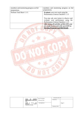 CBLM IN EVENTS
MANAGEMENT SERVICES
NCII
CORE 1: PLAN AND
DEVELOP EVENT
PROPOSAL OR BID
Date Developed:
February 2021
Document No. 001
Issued by:
Page 9
Developed by:
Revision # 001
members and monitoring progress on bid
preparations.
members and monitoring progress on bid
preparations.
Perform Task Sheet 1.1-3 Evaluate your own work using the
Performance Criteria Checklist 1.1-3
You may ask your trainer to observe and
evaluate your performance using the
Performance Criteria Checklist 1.1-3
After doing all activities of this LO1, you
are ready to proceed to the next LO2 on
Develop Proposal And Bid Details
 