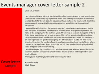 Events manager cover letter sample 2
Dear Mr Jackson
I am interested in your job post for the position of an event manager in your organization
(mention the name here). My experience in this field for the past five years makes me an
ideal candidate for the job post. As requested, I have enclosed my resume with this letter;
please review it for any detail information about my work history and educational
background.
I was working with (mention the name of your work place) as an event manager for the
past five years. Prior to this, I worked as an assistant event manager with (mention the
name of the company) for the past two years. My key role as an event manager is firstly to
find a show, organization act to hold an event. More of my work involved in scheduling
the program and shows. I made sure the plans that are made are carried out smoothly. I
am well organized and good with assigning the different types of jobs. Till date I have
organized (mention the number of events you have undertaken) and most of them where
covered by the local news. Apart from doing my job, I am good at handling high level of
stress and good with decision making.
I would be obliged if you could conduct a follow up interview wherein we can discuss on
this more. I can be contacted at (insert contact details) or email address (mention your
email address).
Thank you so much for your time and considering my letter.

Cover letter
sample

Yours sincerely
Mark Dixon

 