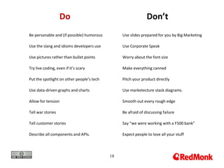 18
Do Don’t
Be personable and (if possible) humorous
Use the slang and idioms developers use
Use pictures rather than bullet points
Try live coding, even if it’s scary
Put the spotlight on other people’s tech
Use data-driven graphs and charts
Allow for tension
Tell war stories
Tell customer stories
Describe all components and APIs.
Use slides prepared for you by Big Marketing
Use Corporate Speak
Worry about the font size
Make everything canned
Pitch your product directly
Use marketecture stack diagrams.
Smooth out every rough edge
Be afraid of discussing failure
Say “we were working with a F500 bank”
Expect people to love all your stuff
 