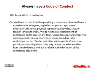 19
Always have a Code of Conduct
tldr; be excellent to each other
Our conference is dedicated to providing a harassment-free conference
experience for everyone, regardless of gender, age, sexual
orientation, disability, physical appearance, body size, race, or
religion (or lack thereof). We do not tolerate harassment of
conference participants in any form. Sexual language and imagery is
not appropriate for any conference venue, including talks,
workshops, parties, Twitter and other online media. Conference
participants violating these rules may be sanctioned or expelled
from the conference without a refund at the discretion of the
conference organizers.
 
