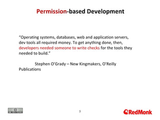 5
Permission-based Development
“Operating systems, databases, web and application servers,
dev tools all required money. To get anything done, then,
developers needed someone to write checks for the tools they
needed to build.”
Stephen O’Grady – New Kingmakers, O’Reilly
Publications
 