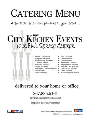 CATERING MENU
Affordable restaurant panache at your event….




                 Office Luncheons                      Box Lunches
                 Corporate Events                      Confirmation
                 Bridal/Baby Showers                   Communions
                 Themed Menus                          Rehearsal Dinners
                 Cocktail Parties                      Engagement Parties
                 Sweet Sixteens                        Private Chef Parties
                 Breakfast/Coffee Service              Graduation Parties
                 Shiva Meals                           Chef Stations
                 Wine Tastings                         Wait Staff/Bartenders




  delivered to your home or office
              267.885.5161
            citykitchenevents@comcast.net

            corporate accounts welcomed


                        visit us online @ www.citykitchenevents.blogspot.com

                                           267.885.5161 ● www.citykitchenevents.blogspot.com
 