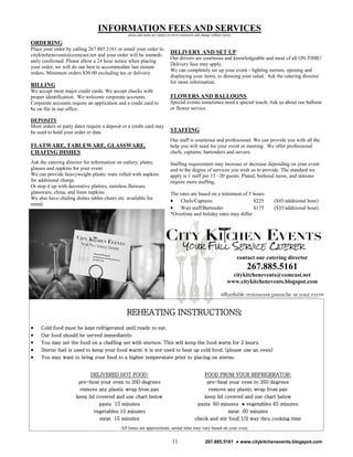INFORMATION FEES AND SERVICES
                                               prices and items are subject to errors omissions and change without notice

ORDERING
Place your order by calling 267.885.5161 or email your order to
citykitchenevents@comcast.net and your order will be immedi-
                                                                             DELIVERY AND SET UP
                                                                             Our drivers are courteous and knowledgeable and most of all ON TIME!
ately confirmed. Please allow a 24 hour notice when placing
                                                                             Delivery fees may apply.
your order, we will do our best to accommodate last minute
                                                                             We can completely set up your event - lighting sternos, opening and
orders. Minimum orders $30.00 excluding tax or delivery.
                                                                             displaying your items, to dressing your salad. Ask the catering director
                                                                             for more information.
BILLING
We accept most major credit cards. We accept checks with
proper identification. We welcome corporate accounts.                        FLOWERS AND BALLOONS
Corporate accounts require an application and a credit card to               Special events sometimes need a special touch. Ask us about our balloon
be on file in our office.                                                    or flower service.

DEPOSITS
Most orders or party dates require a deposit or a credit card may
be used to hold your order or date.                                          STAFFING
                                                                             Our staff is courteous and professional. We can provide you with all the
FLATWARE, TABLEWARE, GLASSWARE,                                              help you will need for your event or meeting. We offer professional
CHAFING DISHES                                                               chefs, captains, bartenders and servers.
Ask the catering director for information on cutlery, plates,                Staffing requirement may increase or decrease depending on your event
glasses and napkins for your event.                                          and to the degree of services you wish us to provide. The standard we
We can provide heavyweight plastic ware rolled with napkins                  apply is 1 staff per 15 –20 guests. Plated, butlered items, and stations
for additional charge.                                                       require more staffing.
Or step it up with decorative platters, stainless flatware,
glassware, china, and linen napkins                                          The rates are based on a minimum of 5 hours
We also have chafing dishes tables chairs etc. available for
                                                                              Chefs/Captains                       $225                   ($45/additional hour)
rental.
                                                                              Wait staff/Bartender                 $175                   ($35/additional hour)
                                                                             *Overtime and holiday rates may differ




                                                                                                                            contact our catering director
                                                                                                                                267.885.5161
                                                                                                                        citykitchenevents@comcast.net
                                                                                                                      www.citykitchenevents.blogspot.com




                                              REHEATING INSTRUCTIONS:
    Cold food must be kept refrigerated until ready to eat.
    Our food should be served immediately.
    You may set the food on a chaffing set with sternos. This will keep the food warm for 2 hours.
    Sterno fuel is used to keep your food warm; it is not used to heat up cold food. (please use an oven)
    You may want to bring your food to a higher temperature prior to placing on sterno.


                            DELIVERED HOT FOOD:                                                   FOOD FROM YOUR REFRIGERATOR:
                       pre-heat your oven to 350 degrees                                           pre-heat your oven to 350 degrees
                        remove any plastic wrap from pan                                            remove any plastic wrap from pan
                      keep lid covered and use chart below                                        keep lid covered and use chart below
                                pasta 15 minutes                                               pasta 60 minutes ● vegetables 45 minutes
                              vegetables 10 minutes                                                         meat 60 minutes
                                meat 15 minutes                                               check and stir food 1/2 way thru cooking time
                                            All times are approximate, actual time may vary based on your oven.

                                                                              11                      267.885.5161 ● www.citykitchenevents.blogspot.com
 
