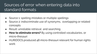 Sources of error when entering data into
standard formats
● Source 1: spelling mistakes or multiple spellings
● Source 2: indiscriminate use of synonyms, overlapping or related
concepts
● Result: unreliable retrieval and searching
● How to eliminate errors? By using controlled vocabularies, or
micro-thesauri
● HURIDOCS produced 48 micro-thesauri relevant for human rights
work
 