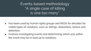 Events-based methodology
“A single case of killing
is one too many”
● Has been used by human rights groups and NGOs for decades for
visible types of violations, such as: killings, abductions, torture and
detention.
● Involves investigating events and determining which acts within
the event may be or lead up to violations.
 