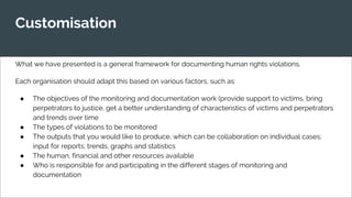 Customisation
What we have presented is a general framework for documenting human rights violations.
Each organisation should adapt this based on various factors, such as:
● The objectives of the monitoring and documentation work (provide support to victims, bring
perpetrators to justice, get a better understanding of characteristics of victims and perpetrators
and trends over time
● The types of violations to be monitored
● The outputs that you would like to produce, which can be collaboration on individual cases;
input for reports; trends, graphs and statistics
● The human, financial and other resources available
● Who is responsible for and participating in the different stages of monitoring and
documentation
 