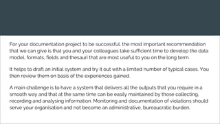 For your documentation project to be successful, the most important recommendation
that we can give is that you and your colleagues take sufficient time to develop the data
model, formats, fields and thesauri that are most useful to you on the long term.
It helps to draft an initial system and try it out with a limited number of typical cases. You
then review them on basis of the experiences gained.
A main challenge is to have a system that delivers all the outputs that you require in a
smooth way and that at the same time can be easily maintained by those collecting,
recording and analysing information. Monitoring and documentation of violations should
serve your organisation and not become an administrative, bureaucratic burden.
 