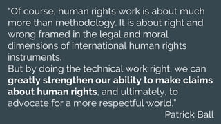 “Of course, human rights work is about much
more than methodology. It is about right and
wrong framed in the legal and moral
dimensions of international human rights
instruments.
But by doing the technical work right, we can
greatly strengthen our ability to make claims
about human rights, and ultimately, to
advocate for a more respectful world.”
Patrick Ball
 