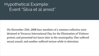 Hypothetical Example:
Event “Silva et al arrest”
On November 25th, 2008 four members of a womens collective were
detained at Veracruz International Day for the Elimination of Violence
protest; and presented ten hours later to the municipality. One suffered
sexual assault, and another suffered torture while in detention.
 