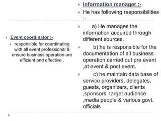  Event coordinator :-
 responsible for coordinating
with all event professional &
ensure business operation are
efficient and effective .
 Information manager :-
 He has following responsibilities
:-
 a) He manages the
information acquired through
different sources.
 b) he is responsible for the
documentation of all business
operation carried out pre event
,at event & post event.
 c) he maintain data base of
service providers, delegates,
guests, organizers, clients
,sponsors, target audience
,media people & various govt.
officials
 