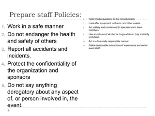 Prepare staff Policies:
1. Work in a safe manner
2. Do not endanger the health
and safety of others
3. Report all accidents and
incidents.
4. Protect the confidentiality of
the organization and
sponsors
5. Do not say anything
derogatory about any aspect
of, or person involved in, the
event.
6. Refer media questions to the correct person
7. Look after equipment, uniforms, and other assets.
8. Act politely and courteously to spectators and team
members.
9. Use and abuse of alcohol or drugs while on duty is strictly
prohibited.
10. Act in a financially responsible manner
11. Follow reasonable instructions of supervisors and senior
event staff.
 