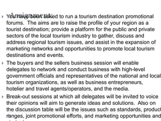 Assignment: You have been asked to run a tourism destination promotional
forums. The aims are to raise the profile of your region as a
tourist destination; provide a platform for the public and private
sectors of the local tourism industry to gather, discuss and
address regional tourism issues, and assist in the expansion of
marketing networks and opportunities to promote local tourism
destinations and events.
 The buyers and the sellers business session will enable
delegates to network and conduct business with high-level
government officials and representatives of the national and local
tourism organizations, as well as business entrepreneurs,
hotelier and travel agents/operators, and the media.
 Break-out sessions at which all delegates will be invited to voice
their opinions will aim to generate ideas and solutions. Also on
the discussion table will be the issues such as standards, product
ranges, joint promotional efforts, and marketing opportunities and
 