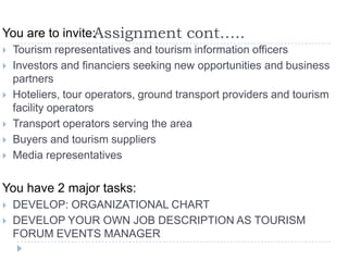 Assignment cont…..You are to invite:
 Tourism representatives and tourism information officers
 Investors and financiers seeking new opportunities and business
partners
 Hoteliers, tour operators, ground transport providers and tourism
facility operators
 Transport operators serving the area
 Buyers and tourism suppliers
 Media representatives
You have 2 major tasks:
 DEVELOP: ORGANIZATIONAL CHART
 DEVELOP YOUR OWN JOB DESCRIPTION AS TOURISM
FORUM EVENTS MANAGER
 