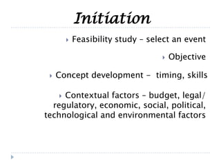 Initiation
 Objective
 Concept development - timing, skills
 Contextual factors – budget, legal/
regulatory, economic, social, political,
technological and environmental factors
 Feasibility study – select an event
 