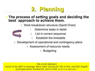2. Planning
 The process of setting goals and deciding the
best approach to achieve them.
 Work breakdown structure (Gantt Chart)
1. Determine tasks in detail
2. List in correct sequence
3. Establish the timetable
 Development of operational and contingency plans
 Assessment of resource needs
 Budgeting
“An event planner
needs to be able to manage their time wisely for the event, and the length
of preparation needed for each event so it is a success.”
 