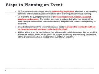 Steps to Planning an Event
 1) The first step to planning an event is determining its purpose, whether it is for a wedding,
company, birthday, festival, graduation or any other event requiring extensive planning.
 2) From this the event planner needs to choose entertainment, location, guest list,
speakers, and content. The location for events is endless, but with event planning they
would likely be held at hotels, convention centers, reception halls, or outdoors depending on
the event.
3) Once the location is set the coordinator/planner needs to prepare the event with staff, set
up the entertainment, and keep contact with the client.
4) 4) After all this is set the event planner has all the smaller details to address like set up of the
event such as food, drinks, music, guest list, budget, advertising and marketing, decorations,
all this preparation is what is needed for an event to run smoothly.”
 