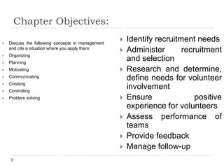 Chapter Objectives:
 Discuss the following concepts in management
and cite a situation where you apply them:
 Organizing
 Planning
 Motivating
 Communicating
 Creating
 Controlling
 Problem solving
 Identify recruitment needs
 Administer recruitment
and selection
 Research and determine,
define needs for volunteer
involvement
 Ensure positive
experience for volunteers
 Assess performance of
teams
 Provide feedback
 Manage follow-up
 