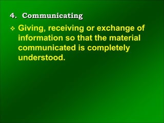 4. Communicating
 Giving, receiving or exchange of
information so that the material
communicated is completely
understood.
 