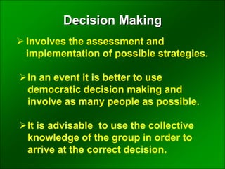  Involves the assessment and
implementation of possible strategies.
In an event it is better to use
democratic decision making and
involve as many people as possible.
It is advisable to use the collective
knowledge of the group in order to
arrive at the correct decision.
Decision Making
 