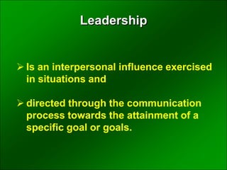  Is an interpersonal influence exercised
in situations and
 directed through the communication
process towards the attainment of a
specific goal or goals.
Leadership
 