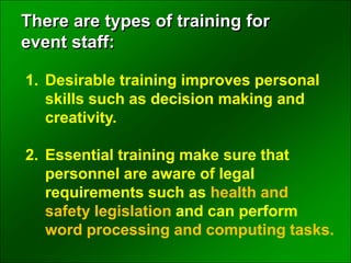 1. Desirable training improves personal
skills such as decision making and
creativity.
2. Essential training make sure that
personnel are aware of legal
requirements such as health and
safety legislation and can perform
word processing and computing tasks.
There are types of training for
event staff:
 